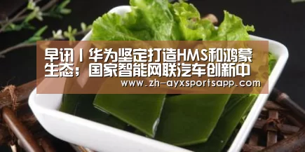 早讯丨华为坚定打造HMS和鸿蒙生态;国家智能网联汽车创新中心启动_爱游戏sportsapp(图2) 爱游戏sportsapp
