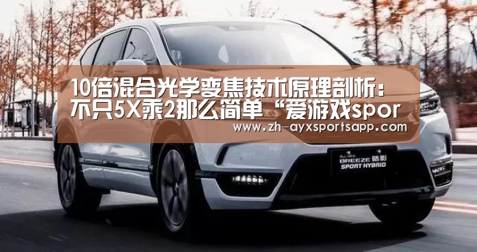 10倍混合光学变焦技术原理剖析:不只5X乘2那么简单“爱游戏sportsapp”(图1) 爱游戏sportsapp